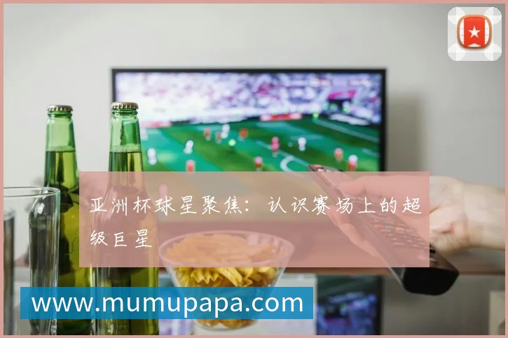 亚洲杯球星聚焦：认识赛场上的超级巨星
