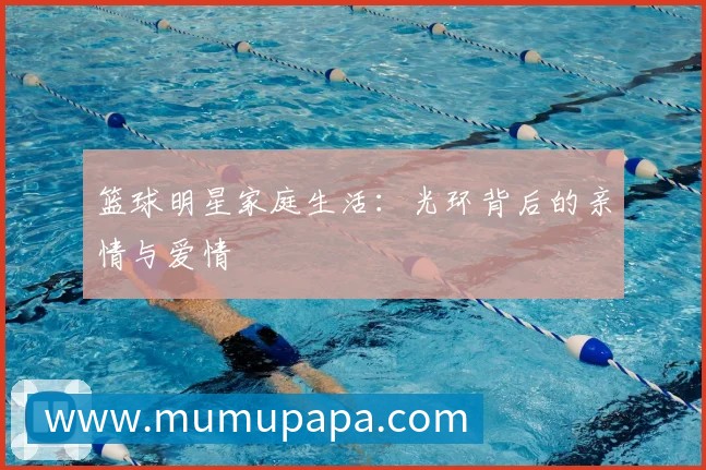 篮球明星家庭生活：光环背后的亲情与爱情